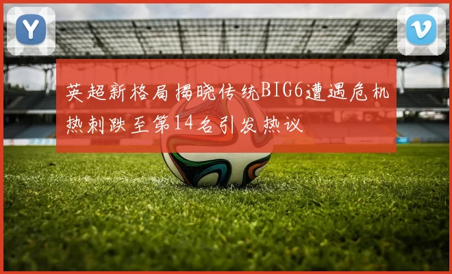 英超新格局揭晓传统BIG6遭遇危机热刺跌至第14名引发热议