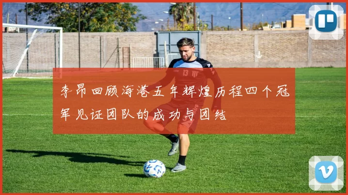 李昂回顾海港五年辉煌历程四个冠军见证团队的成功与团结