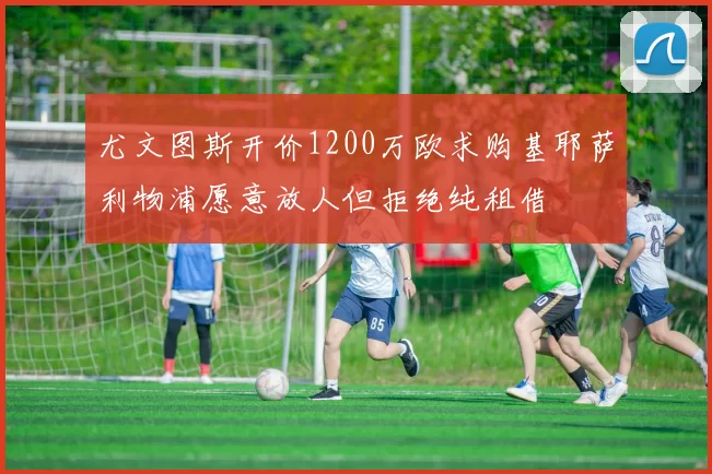 尤文图斯开价1200万欧求购基耶萨利物浦愿意放人但拒绝纯租借