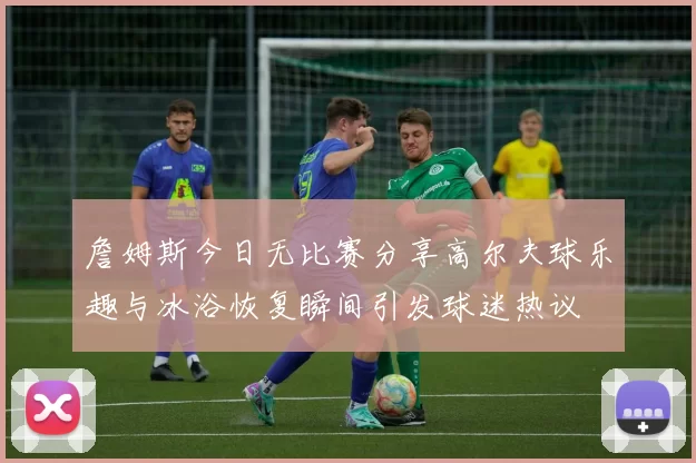 詹姆斯今日无比赛分享高尔夫球乐趣与冰浴恢复瞬间引发球迷热议