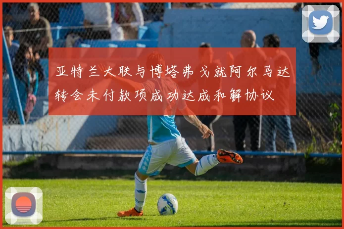 亚特兰大联与博塔弗戈就阿尔马达转会未付款项成功达成和解协议