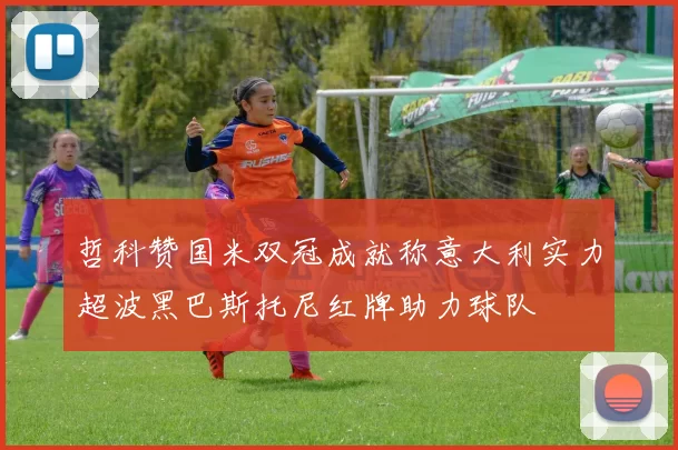 哲科赞国米双冠成就称意大利实力超波黑巴斯托尼红牌助力球队
